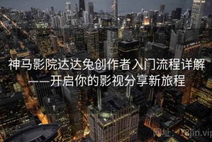 神马影院达达兔创作者入门流程详解——开启你的影视分享新旅程