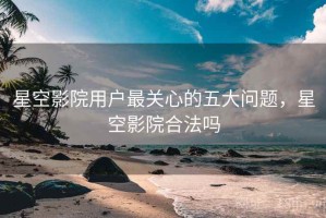 星空影院用户最关心的五大问题，星空影院合法吗