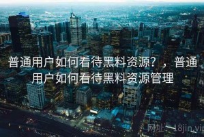 普通用户如何看待黑料资源？，普通用户如何看待黑料资源管理