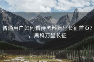 普通用户如何看待黑料万里长征首页？，黑科万里长征