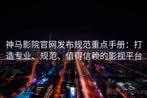 神马影院官网发布规范重点手册：打造专业、规范、值得信赖的影视平台