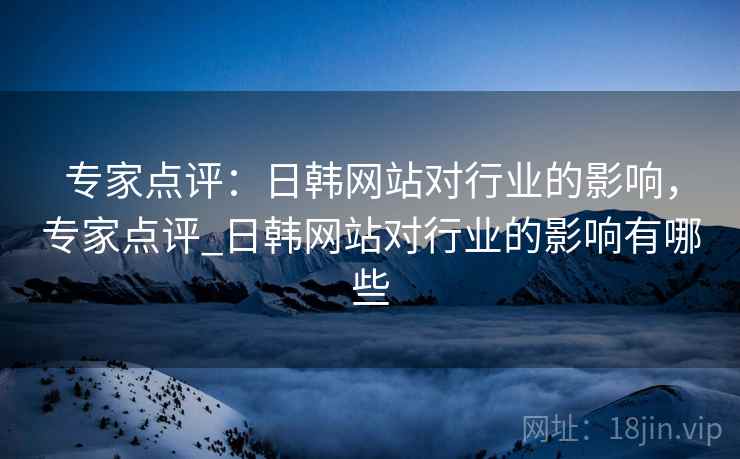 专家点评：日韩网站对行业的影响，专家点评_日韩网站对行业的影响有哪些