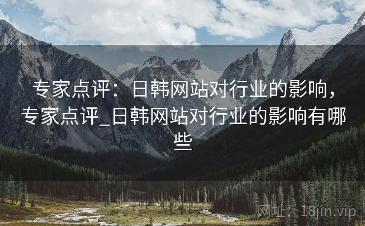 专家点评：日韩网站对行业的影响，专家点评_日韩网站对行业的影响有哪些