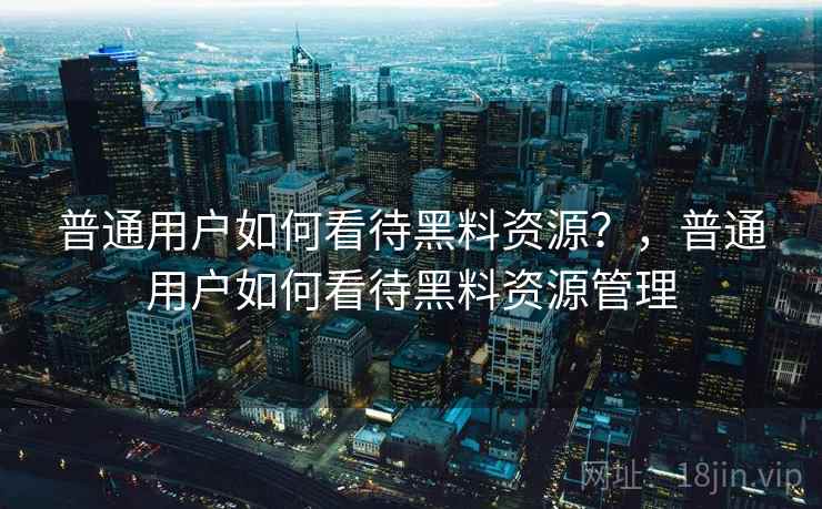 普通用户如何看待黑料资源？，普通用户如何看待黑料资源管理