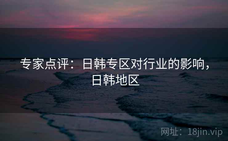 专家点评:日韩专区对行业的影响,日韩地区 专家点评:日韩专区对行业的影响,日韩地区