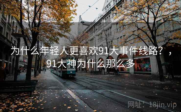 为什么年轻人更喜欢91大事件线路？，91大神为什么那么多