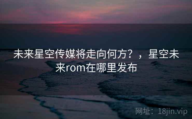 未来星空传媒将走向何方?,星空未来rom在哪里发布 未来星空传媒将走向何方?,星空未来rom在哪里发布