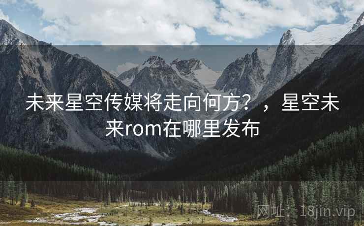 未来星空传媒将走向何方?,星空未来rom在哪里发布 未来星空传媒将走向何方?,星空未来rom在哪里发布